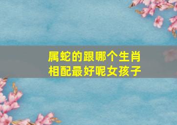 属蛇的跟哪个生肖相配最好呢女孩子