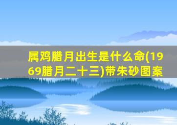 属鸡腊月出生是什么命(1969腊月二十三)带朱砂图案