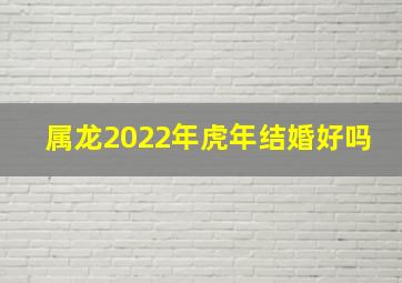 属龙2022年虎年结婚好吗