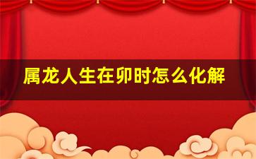 属龙人生在卯时怎么化解