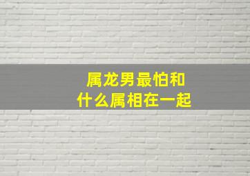 属龙男最怕和什么属相在一起