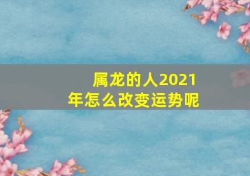 属龙的人2021年怎么改变运势呢