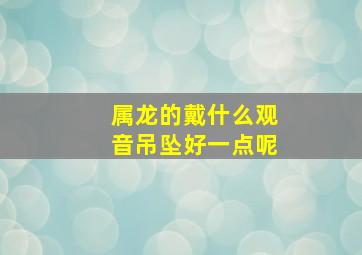 属龙的戴什么观音吊坠好一点呢