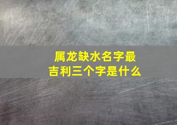 属龙缺水名字最吉利三个字是什么