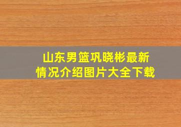 山东男篮巩晓彬最新情况介绍图片大全下载