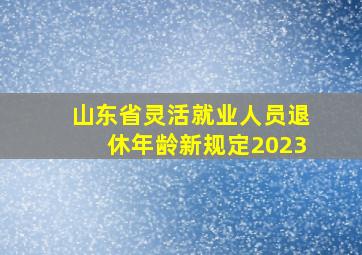 山东省灵活就业人员退休年龄新规定2023