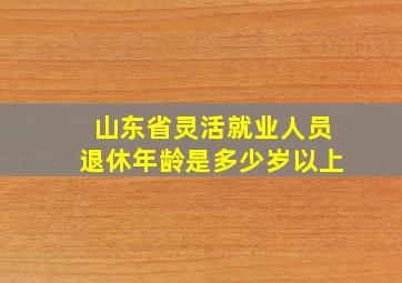 山东省灵活就业人员退休年龄是多少岁以上