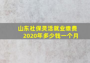 山东社保灵活就业缴费2020年多少钱一个月