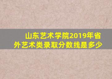 山东艺术学院2019年省外艺术类录取分数线是多少