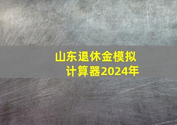 山东退休金模拟计算器2024年