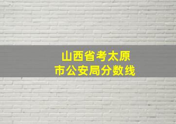 山西省考太原市公安局分数线