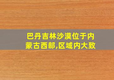 巴丹吉林沙漠位于内蒙古西部,区域内大致