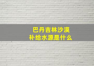 巴丹吉林沙漠补给水源是什么