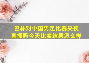 巴林对中国男足比赛央视直播吗今天比赛结果怎么样