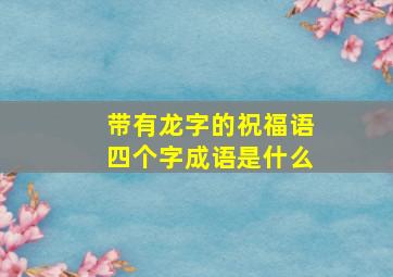 带有龙字的祝福语四个字成语是什么