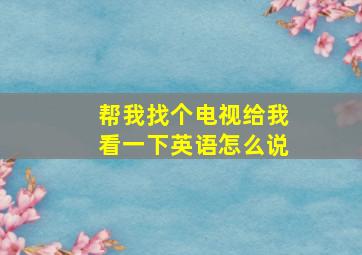 帮我找个电视给我看一下英语怎么说