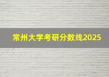 常州大学考研分数线2025