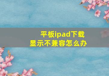 平板ipad下载显示不兼容怎么办