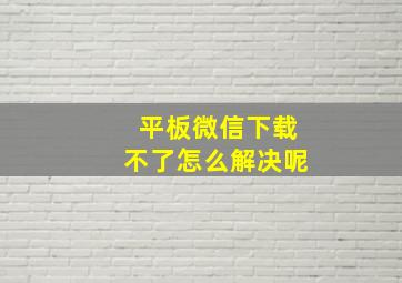 平板微信下载不了怎么解决呢