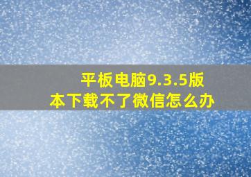 平板电脑9.3.5版本下载不了微信怎么办