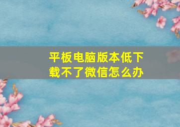 平板电脑版本低下载不了微信怎么办