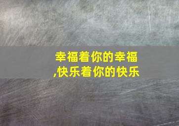 幸福着你的幸福,快乐着你的快乐