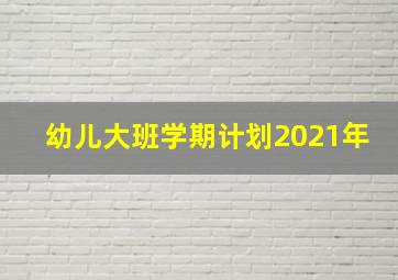 幼儿大班学期计划2021年