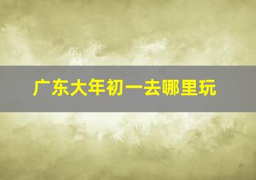 广东大年初一去哪里玩