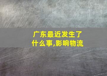 广东最近发生了什么事,影响物流