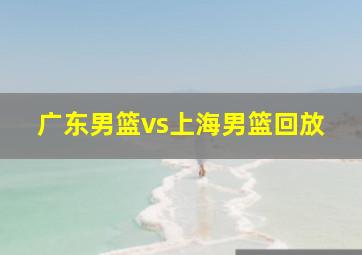 广东男篮vs上海男篮回放