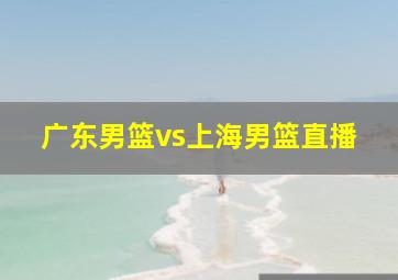 广东男篮vs上海男篮直播