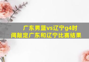 广东男篮vs辽宁g4时间敲定广东和辽宁比赛结果