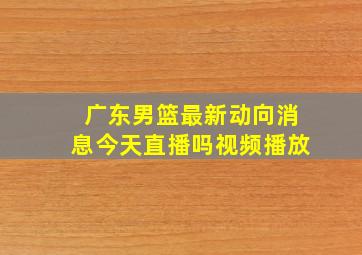 广东男篮最新动向消息今天直播吗视频播放