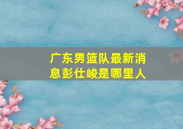 广东男篮队最新消息彭仕峻是哪里人