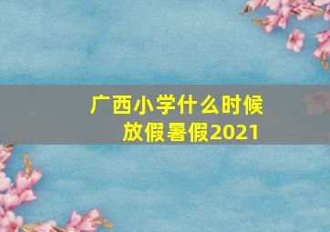 广西小学什么时候放假暑假2021