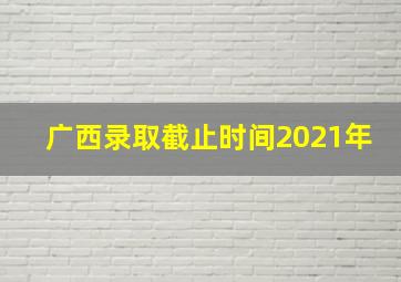 广西录取截止时间2021年