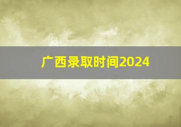 广西录取时间2024