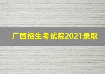 广西招生考试院2021录取