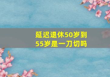 延迟退休50岁到55岁是一刀切吗