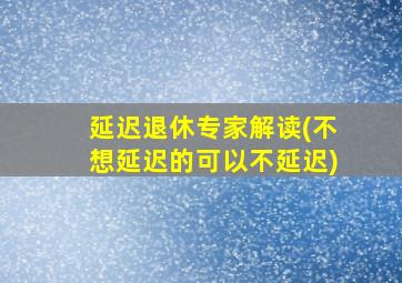 延迟退休专家解读(不想延迟的可以不延迟)