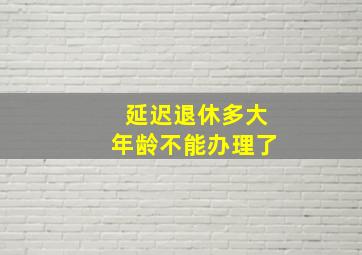 延迟退休多大年龄不能办理了