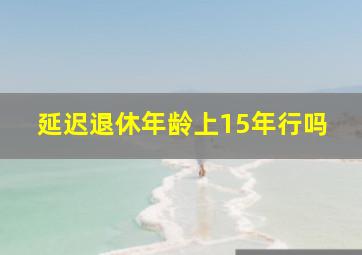 延迟退休年龄上15年行吗