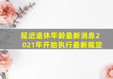 延迟退休年龄最新消息2021年开始执行最新规定