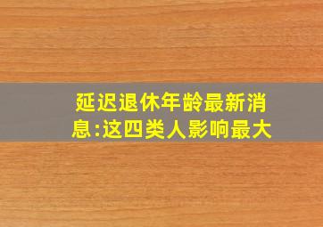 延迟退休年龄最新消息:这四类人影响最大