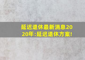 延迟退休最新消息2020年:延迟退休方案!