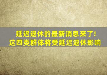 延迟退休的最新消息来了!这四类群体将受延迟退休影响