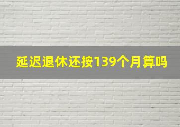 延迟退休还按139个月算吗