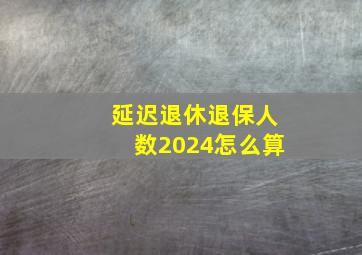 延迟退休退保人数2024怎么算