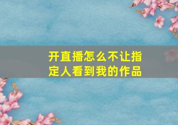 开直播怎么不让指定人看到我的作品