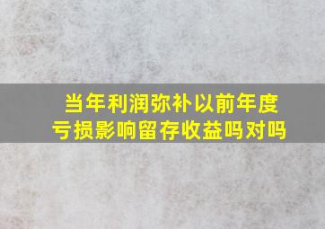 当年利润弥补以前年度亏损影响留存收益吗对吗